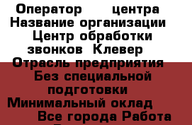 Оператор Call-центра › Название организации ­ Центр обработки звонков "Клевер" › Отрасль предприятия ­ Без специальной подготовки › Минимальный оклад ­ 10 000 - Все города Работа » Вакансии   . Мурманская обл.,Оленегорск г.